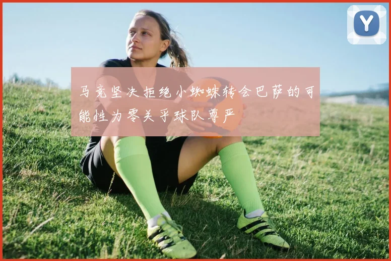 马竞坚决拒绝小蜘蛛转会巴萨的可能性为零关乎球队尊严