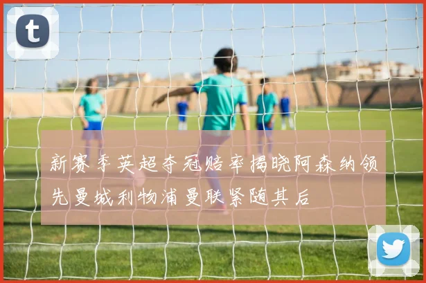 新赛季英超夺冠赔率揭晓阿森纳领先曼城利物浦曼联紧随其后