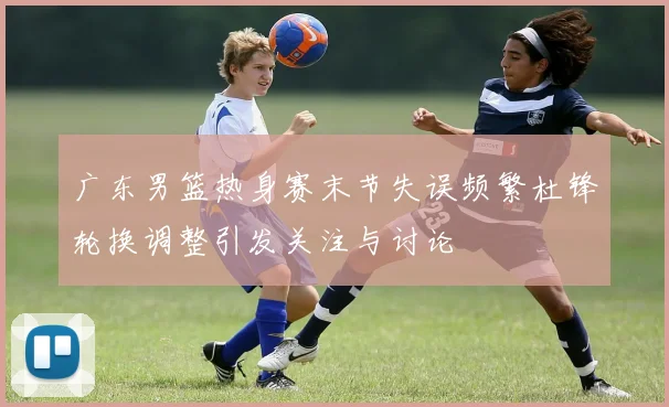 广东男篮热身赛末节失误频繁杜锋轮换调整引发关注与讨论