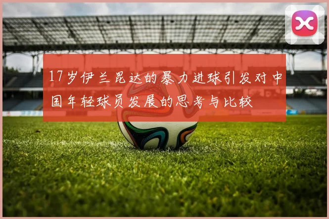 17岁伊兰昆达的暴力进球引发对中国年轻球员发展的思考与比较
