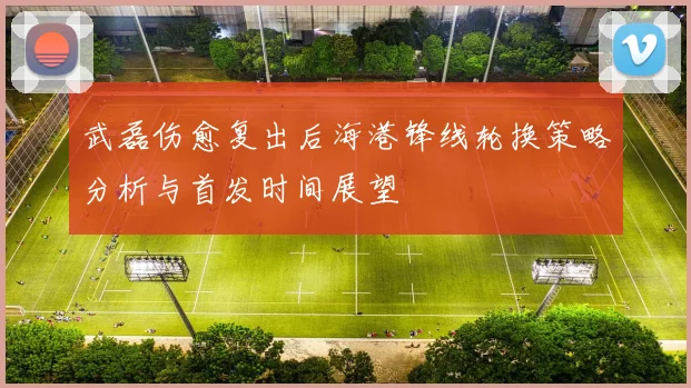 武磊伤愈复出后海港锋线轮换策略分析与首发时间展望