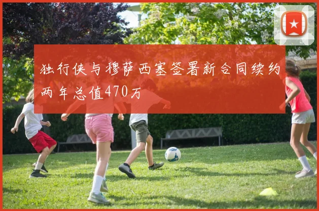 独行侠与穆萨西塞签署新合同续约两年总值470万