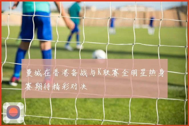 曼城在香港备战与K联赛全明星热身赛期待精彩对决