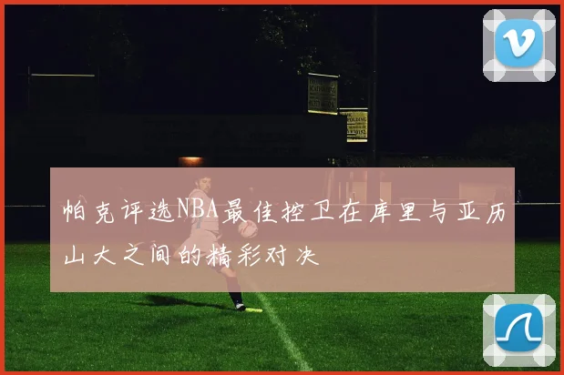 帕克评选NBA最佳控卫在库里与亚历山大之间的精彩对决