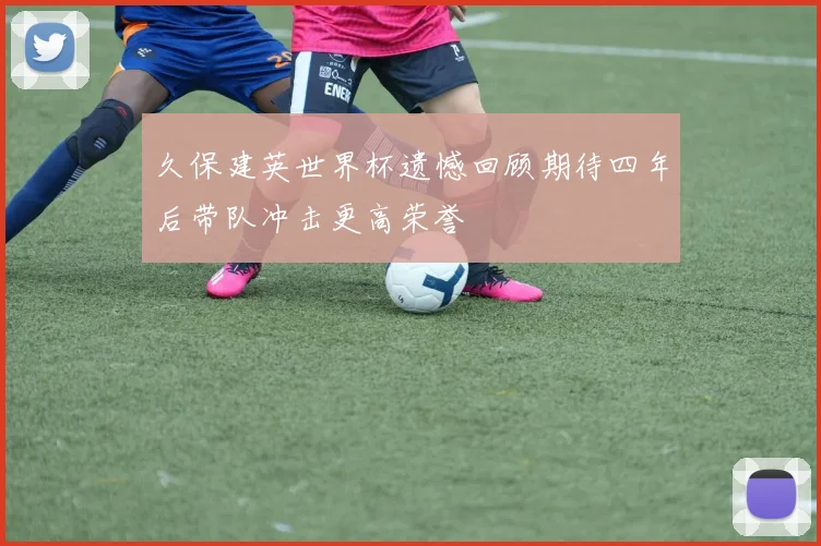 久保建英世界杯遗憾回顾期待四年后带队冲击更高荣誉
