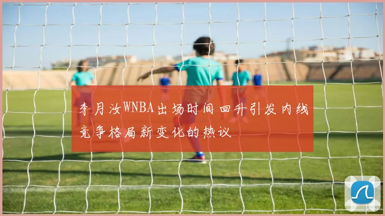 李月汝WNBA出场时间回升引发内线竞争格局新变化的热议