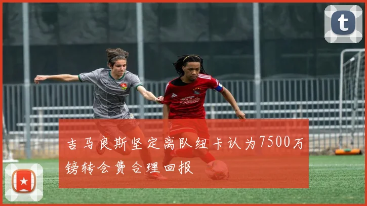 吉马良斯坚定离队纽卡认为7500万镑转会费合理回报
