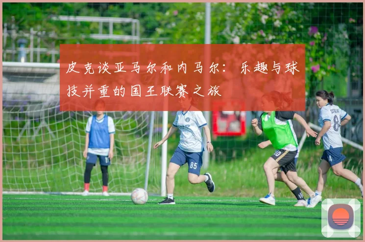 皮克谈亚马尔和内马尔：乐趣与球技并重的国王联赛之旅