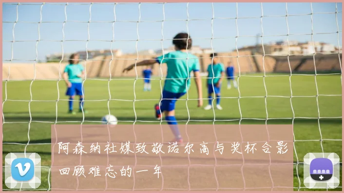 阿森纳社媒致敬诺尔高与奖杯合影回顾难忘的一年