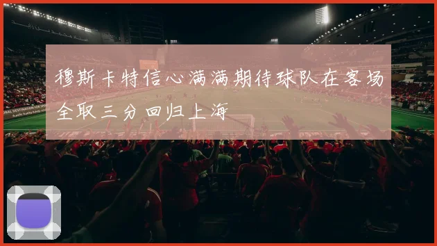 穆斯卡特信心满满期待球队在客场全取三分回归上海