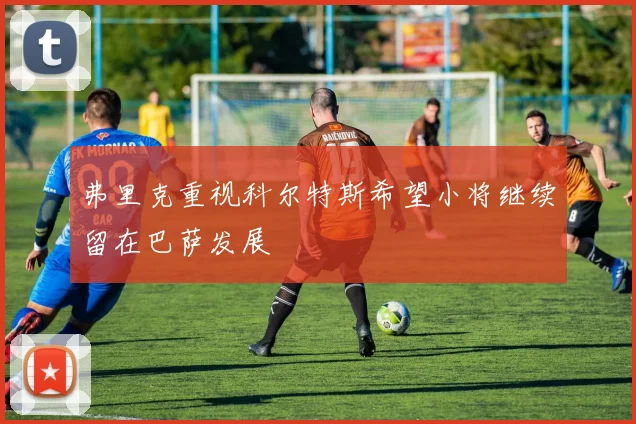 弗里克重视科尔特斯希望小将继续留在巴萨发展