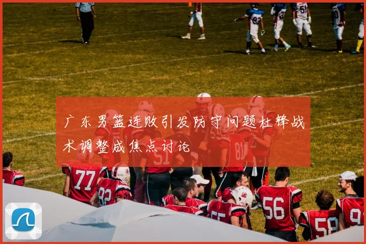 广东男篮连败引发防守问题杜锋战术调整成焦点讨论
